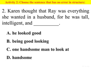 PP 15-13a
Activity 2: Choose the sentence that has no error in structure:
2. Karen thought that Ray was everything
she wanted in a husband, for he was tall,
intelligent, and __________.
A. he looked good
B. being good looking
C. one handsome man to look at
D. handsome
 