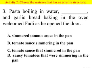 PP 15-13a
Activity 2: Choose the sentence that has no error in structure:
3. Pasta boiling in water, __________,
and garlic bread baking in the oven
welcomed Fadi as he opened the door.
A. simmered tomato sauce in the pan
B. tomato sauce simmering in the pan
C. tomato sauce that simmered in the pan
D. saucy tomatoes that were simmering in the
pan
 