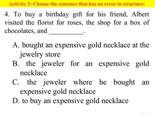 PP 15-13a
Activity 2: Choose the sentence that has no error in structure:
4. To buy a birthday gift for his friend, Albert
visited the florist for roses, the shop for a box of
chocolates, and __________.
A. bought an expensive gold necklace at the
jewelry store
B. the jeweler for an expensive gold
necklace
C. the jeweler where he bought an
expensive gold necklace
D. to buy an expensive gold necklace
 