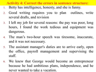 Activity 4: Correct the errors in sentence structure:
1. Betty has intelligence, honesty, and she is funny.
2. Good writing requires you to plan outlines, write
several drafts, and revision
3. I left my job for several reasons: the pay was poor, long
hours, I found the work tedious and equipment was
dangerous.
4. The man’s two-hour speech was tiresome, inaccurate,
and it was not necessary.
5. The assistant manager's duties are to arrive early, open
the office, payroll management and supervising the
staff.
6. We knew that George would become an entrepreneur
because he had ambitious plans, independence, and he
never wanted to take a vacation.
 