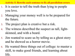 Activity 5: Rewrite each sentence to fix all parallelism errors
1. It is easier to tell the truth than lying to people
you love.
2. Managing your money well is to be prepared for
the future.
3. The project plan is creative but a risk.
4. The witness described the suspect as tall, light-
skinned, and with a beard.
5. Jim wanted to scare us by telling us a ghost story
and he showed us a horror movie.
6. He wanted three things out of college: to master a
skill, to make good friends, and learning about
life.
 