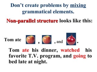 Non-parallel structureNon-parallel structure looks like this:
Don’t create problems by mixing
grammatical elements.
,, ,, andand ..
Tom ate his dinner, watched his
favorite T.V. program, and going to
bed late at night.
Tom ate
 