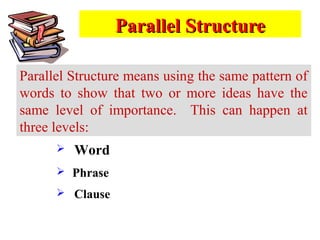 Parallel StructureParallel Structure
Parallel Structure means using the same pattern of
words to show that two or more ideas have the
same level of importance. This can happen at
three levels:
 Word
 Phrase
 Clause
 