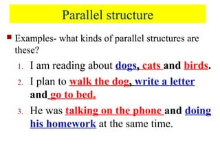Parallel structure
 Examples- what kinds of parallel structures are
these?
1. I am reading about dogs, cats and birds.
2. I plan to walk the dog, write a letter
and go to bed.
3. He was talking on the phone and doing
his homework at the same time.
 