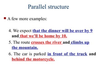  A few more examples:
4. We expect that the dinner will be over by 9
and that we’ll be home by 10.
5. The route crosses the river and climbs up
the mountain.
6. The car is parked in front of the truck and
behind the motorcycle.
Parallel structure
 