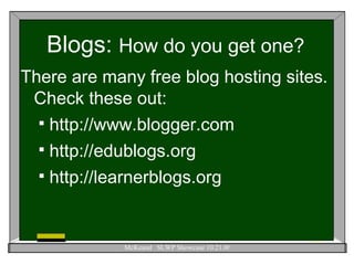 Blogs:  How do you get one? There are many free blog hosting sites.  Check these out: http://www.blogger.com http://edublogs.org http://learnerblogs.org 