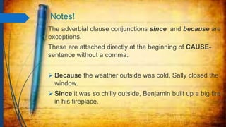 Notes!
The adverbial clause conjunctions since and because are
exceptions.
These are attached directly at the beginning of CAUSE-
sentence without a comma.
 Because the weather outside was cold, Sally closed the
window.
 Since it was so chilly outside, Benjamin built up a big fire
in his fireplace.
 