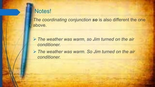 Notes!
The coordinating conjunction so is also different the one
above.
 The weather was warm, so Jim turned on the air
conditioner.
 The weather was warm. So Jim turned on the air
conditioner.
 