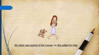 My sister was scared of the mouse, so she yelled for help.
 