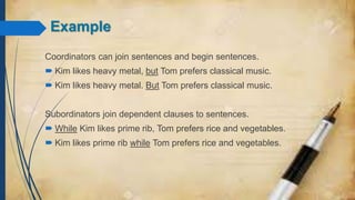 Example
Coordinators can join sentences and begin sentences.
 Kim likes heavy metal, but Tom prefers classical music.
 Kim likes heavy metal. But Tom prefers classical music.
Subordinators join dependent clauses to sentences.
 While Kim likes prime rib, Tom prefers rice and vegetables.
 Kim likes prime rib while Tom prefers rice and vegetables.
 