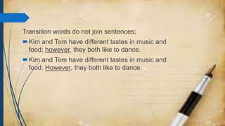 Transition words do not join sentences;
Kim and Tom have different tastes in music and
food; however, they both like to dance.
Kim and Tom have different tastes in music and
food. However, they both like to dance.
 