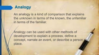 Analogy
An analogy is a kind of comparison that explains
the unknown in terms of the known, the unfamiliar
in terms of the familiar.
Analogy can be used with other methods of
development to explain a process, define a
concept, narrate an event, or describe a person or
place.
 