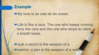Example
My love is as vast as an ocean.
Life is like a race. The one who keeps running
wins the race and the one who stops to catch
a breath loses.
Just a sword is the weapon of a
warrior; a pen is the weapon of a writer.
 