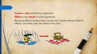 Cause is why something happened.
Effect is the result of what happened.
Because effects always have causes and causes always lead to
effects, we rarely see one without the other.
 