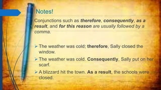 Notes!
Conjunctions such as therefore, consequently, as a
result, and for this reason are usually followed by a
comma.
 The weather was cold; therefore, Sally closed the
window.
 The weather was cold. Consequently, Sally put on her
scarf.
 A blizzard hit the town. As a result, the schools were
closed.
 