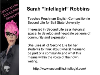 Teaches Freshman English Composition in Second Life for Ball State University Interested in Second Life as a rhetorical space, to develop and negotiate patterns of community and expression. She uses all of Second Life for her students to think about what it means to be part of a community and what this means within the voice of their own writing.  http://www.secondlife.intellagirl.com/ Sarah “Intellagirl” Robbins 