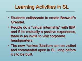 Learning Activities in SL Students collaborate to create Beowulf’s Grendel.  People do a “virtual internship” with IBM and if it’s mutually a positive experience, there is an invite to visit corporate headquarters. The new Yankee Stadium can be visited and commented upon in SL, long before it’s to be built. 