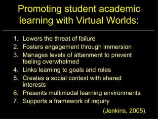 Promoting student academic learning with Virtual Worlds: Lowers the threat of failure Fosters engagement through immersion Manages levels of attainment to prevent feeling overwhelmed Links learning to goals and roles Creates a social context with shared interests Presents multimodal learning environments Supports a framework of inquiry (Jenkins, 2005). 
