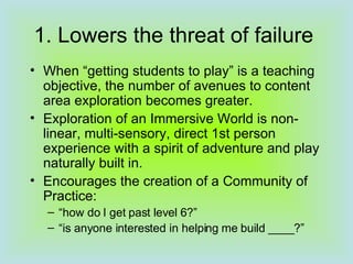1. Lowers the threat of failure When “getting students to play” is a teaching objective, the number of avenues to content area exploration becomes greater.  Exploration of an Immersive World is non-linear, multi-sensory, direct 1st person experience with a spirit of adventure and play naturally built in. Encourages the creation of a Community of Practice:  “ how do I get past level 6?” “ is anyone interested in helping me build ____?” 