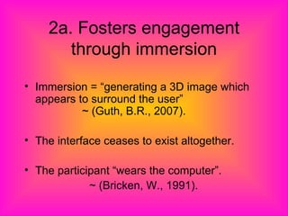 2a. Fosters engagement through immersion Immersion = “generating a 3D image which appears to surround the user”  ~ (Guth, B.R., 2007). The interface ceases to exist altogether. The participant “wears the computer”. ~ (Bricken, W., 1991). 