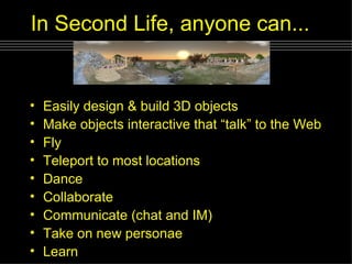 In Second Life, anyone can...   Easily design & build 3D objects Make objects interactive that “talk” to the Web Fly Teleport to most locations Dance Collaborate Communicate (chat and IM) Take on new personae Learn 
