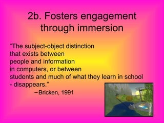 2b. Fosters engagement through immersion “ The subject-object distinction  that exists between  people and information  in computers, or between  students and much of what they learn in school  - disappears.” Bricken, 1991 