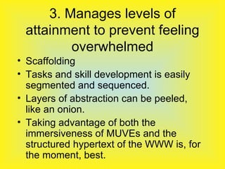 3. Manages levels of attainment to prevent feeling overwhelmed Scaffolding Tasks and skill development is easily segmented and sequenced. Layers of abstraction can be peeled, like an onion. Taking advantage of both the immersiveness of MUVEs and the structured hypertext of the WWW is, for the moment, best. 