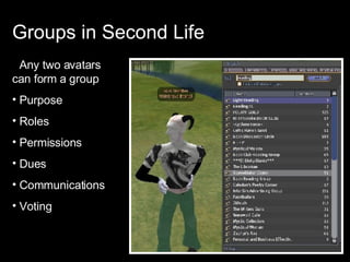 Groups in Second Life Any two avatars can form a group Purpose Roles Permissions Dues Communications Voting 