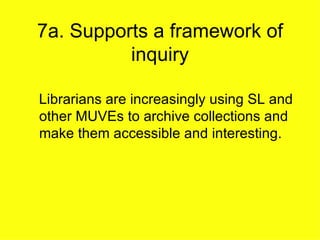 7a. Supports a framework of inquiry Librarians are increasingly using SL and other MUVEs to archive collections and make them accessible and interesting. 