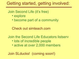 Getting started, getting involved: Join Second Life (it’s free) explore become part of a community Check out simteach.com Join the Second Life Educators listserv lots of incredible people active at over 2,000 members Join SLducks!  (coming soon!) 