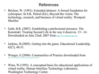 References Bricken, W. (1991). Extended abstract: A formal foundation for  cyberspace. In S.K. Helsel (Ed.), Beyond the vision: The technology, research, and business of virtual reality. Westport: Meckler. Guth, B.R. (2007). Establishing a professional presence. The Konstrukt: Treating Second Life in the way it deserves. 13 - 14. Downloaded on June 22nd, 2007 from   http://www.thekonstrukt.com/   Jenkins, H.(2005). Getting into the game. Educational Leadership, 62(7), 48-51. Wenger, E.(2004). Communities of Practice downloaded from   http://www.ewenger.com/theory/start-up_guide_PDF.pdf   Winn, W.(1993). A conceptual basis for educational applications of virtual reality. Human Interface Technology Laboratory, Washington Technology Center. 