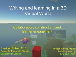 Writing and learning in a 3D Virtual World Collaboration, construction, and learner engagement Jonathon Richter, Ed.D. Center for Electronic Studying University of Oregon Oregon Writing Project TechTC gathering June 25th, 2007 