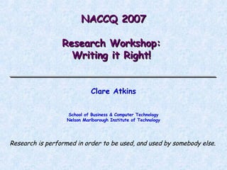 NACCQ 2007 Research Workshop:  Writing it Right!  Clare Atkins School of Business & Computer Technology Nelson Marlborough Institute of Technology Research is performed in order to be used, and used by somebody else. 