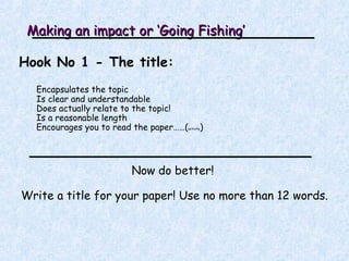 Making an impact or ‘Going Fishing’ Hook No 1 - The title: Encapsulates the topic Is clear and understandable Does actually relate to the topic! Is a reasonable length Encourages you to read the paper……( activity ) Now do better!  Write a title for your paper! Use no more than 12 words. 