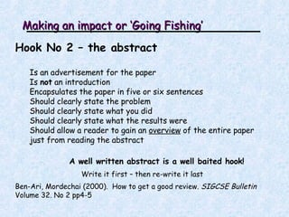 Making an impact or ‘Going Fishing’ Hook No 2 – the abstract Is an advertisement for the paper Is  not  an introduction Encapsulates the paper in five or six sentences Should c learly state the problem Should c learly state what you did Should clearly state what the results were Should a llow a reader to gain an  overview  of the entire paper just from reading the abstract A well written abstract is a well baited hook! Write it first – then re-write it last Ben-Ari, Mordechai (2000).  How to get a good review.  SIGCSE Bulletin  Volume 32. No 2 pp4-5 