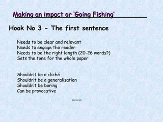 Making an impact or ‘Going Fishing’ Hook No 3 - The first sentence Needs to be clear and relevant Needs to engage the reader Needs to be the right length (20-26 words?) Sets the tone for the whole paper Shouldn’t be a cliché Shouldn’t be a generalisation Shouldn’t be boring  Can be provocative ( Activity ) 