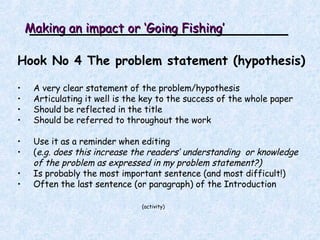 Making an impact or ‘Going Fishing’ Hook No 4 The problem statement (hypothesis) A very clear statement of the problem/hypothesis Articulating it well is the key to the success of the whole paper Should be reflected in the title Should be referred to throughout the work Use it as a reminder when editing  ( e.g. does this increase the readers’ understanding  or knowledge of the problem as expressed in my problem statement?) Is probably the most important sentence (and most difficult!) Often the last sentence (or paragraph) of the Introduction (activity ) 