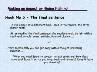 Making an impact or ‘Going Fishing’ Hook No 5 - The final sentence This is a hook of a different kind.  This is the reward, the after dinner mint! After reading the final sentence, the reader should be left with a feeling of completeness, satisfaction and closure….. or … ..very occasionally you can get away with a thought-provoking question….. When you read, learn to savour the last sentence!  How does it leave you? Does it entice you to go back and re-read? Does it leave you thinking? 