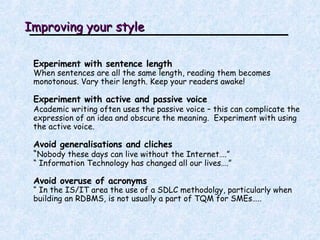 Improving your style Experiment with sentence length When sentences are all the same length, reading them becomes monotonous. Vary their length. Keep your readers awake! Experiment with active and passive voice Academic writing often uses the passive voice – this can complicate the expression of an idea and obscure the meaning.  Experiment with using the active voice.  Avoid generalisations and cliches “ Nobody these days can live without the Internet….” “  Information Technology has changed all our lives….” Avoid overuse of acronyms “  In the IS/IT area the use of a SDLC methodolgy, particularly when building an RDBMS, is not usually a part of TQM for SMEs….. 