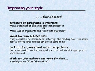 Improving your style ……… ..there’s more! Structure of paragraphs is important: Make statement at beginning and then support it  OR Make lead-in arguments and finish with statement Avoid too many bulleted lists They are useful occasionally but interrupt the reading flow.  Too many tables (or too large tables) can do the same thing Look out for grammatical errors and problems Particularly with punctuation, syntax errors and use of inappropriate words  ( activity ) Work out your audience and write for them….   Should you use “I” or “the author”…? 