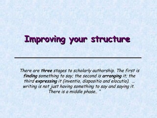   Improving your structure There are  three  stages to scholarly authorship. The first is  finding  something to say; the second is  arranging  it; the third  expressing  it (inventio, dispositio and elocutio).  …writing is not just having something to say and saying it.  There is a middle phase..  “ 