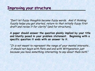 Improving your structure “ Don’t let fuzzy thoughts become fuzzy words.  And if thinking fuzzily helps you get started, return to that initially fuzzy first draft and revise it for clarity ” (and for structure). A paper should answer the question plainly implied by your title and bluntly posed in your problem statement.  Beginning with a specific question it ends with an answer to it.  “ It is not meant to represent the range of your mental interests….it should not begin with Plato and end with Wittgenstein just because you have something interesting to say about them both .”   