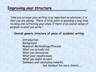 Improving your structure “ How you arrange your writing is as important as whatever it is that you are saying.  There is little point in spending a long time revising and correcting your style if there is no overall sense of purpose in what you write.” Overall generic structure of piece of academic writing Introduction Background Research Methodology/Process What you actually did What you discovered What your results mean What you might do next Summary and concluding remarks See handout for more details….. 