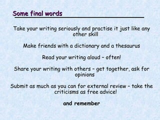 Some final words Take your writing seriously and practise it just like any other skill Make friends with a dictionary and a thesaurus Read your writing aloud – often! Share your writing with others – get together, ask for opinions  Submit as much as you can for external review – take the criticisms as free advice! and remember 