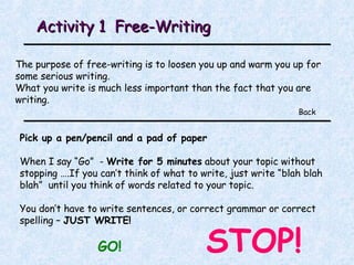 Activity 1  Free-Writing The purpose of free-writing is to loosen you up and warm you up for some serious writing. What you write is much less important than the fact that you are writing. Back Pick up a pen/pencil and a pad of paper When I say “Go”  -  Write for 5 minutes  about your topic without stopping ….If you can’t think of what to write, just write “blah blah blah”  until you think of words related to your topic.  You don’t have to write sentences, or correct grammar or correct spelling –  JUST WRITE! GO! STOP! 