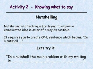 Activity 2  -  Knowing what to say Nutshelling Nutshelling is a technique for trying to explain a complicated idea in as brief a way as possible. It requires you to create ONE sentence which begins, “In a nutshell……” Lets try it! “ In a nutshell the main problem with my writing is……………………………………………………………………………..” 