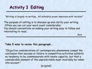 Activity 3  Editing  “ Writing is largely re-writing.  All scholarly prose improves with revision” The purpose of editing is to sharpen up and clarify your writing. Often you can cut your word count considerably.  You should concentrate on making your writing easy to follow and interesting to read. Back Take 5 mins to revise this paragraph…. “ Objective considerations of contemporary phenomena compel the conclusion that success or failure in competitive activities exhibits no tendency to be commensurate with innate capacity, but that a considerable element of the unpredictable must invariably be taken into account.” ( original ) 