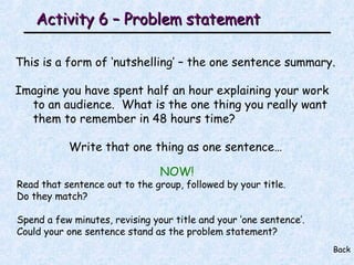 Activity 6 – Problem statement This is a form of ‘nutshelling’ – the one sentence summary. Imagine you have spent half an hour explaining your work to an audience.  What is the one thing you really want them to remember in 48 hours time? Write that one thing as one sentence… Back NOW! Read that sentence out to the group, followed by your title. Do they match? Spend a few minutes, revising your title and your ‘one sentence’.  Could your one sentence stand as the problem statement? 