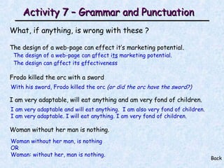 Activity 7 – Grammar and Punctuation What, if anything, is wrong with these ? The design of a web-page can effect it’s marketing potential. Frodo killed the orc with a sword I am very adaptable, will eat anything and am very fond of children. Woman without her man is nothing. Back The design of a web-page can  a ffect i ts  marketing potential. The design can  a ffect its  e ffectiveness With his sword, Frodo killed the orc  (or did the orc have the sword?) I am very adaptable and will eat anything.  I am also very fond of children. I am very adaptable. I will eat anything. I am very fond of children. Woman without her man, is nothing  OR Woman: without her, man is nothing.  