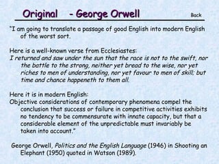 Original  - George Orwell   Back “ I am going to translate a passage of good English into modern English of the worst sort. Here is a well-known verse from Ecclesiastes: I returned and saw under the sun that the race is not to the swift, nor the battle to the strong, neither yet bread to the wise, nor yet riches to men of understanding, nor yet favour to men of skill; but time and chance happeneth to them all. Here it is in modern English: Objective considerations of contemporary phenomena compel the conclusion that success or failure in competitive activities exhibits no tendency to be commensurate with innate capacity, but that a considerable element of the unpredictable must invariably be taken into account.” George Orwell , Politics and the English Language  (1946) in Shooting an Elephant (1950) quoted in Watson (1989). 